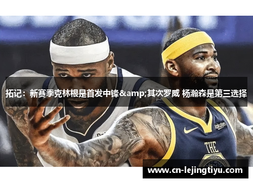 拓记：新赛季克林根是首发中锋&其次罗威 杨瀚森是第三选择